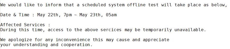 We would like to inform that a scheduled system offline test will take place as below, <br><br>Date & Time : May 22th, 7pm ~ May 23th, 05am<br><br>Affected Services : <br>During this time, access to the above sercices may be temporarily unavailable. <br><br>We apologize for any inconvenience this may cause and appreciate <br>your understanding and cooperation. <br>