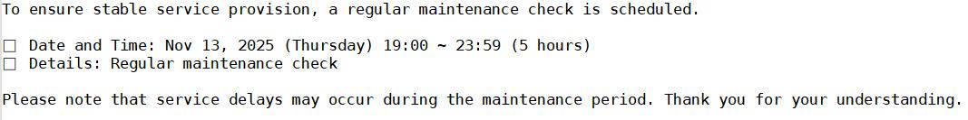 To ensure stable service provision, a regular maintenance check is scheduled.<br><br>□ Date and Time: Nov 13, 2025 (Thursday) 19:00 ~ 23:59 (5 hours)<br>□ Details: Regular maintenance check<br><br>Please note that service delays may occur during the maintenance period. Thank you for your understanding.