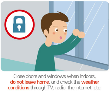 Close doors and windows when indoors, do not leave home, and check the weather conditions through TV, radio, the Internet, etc.